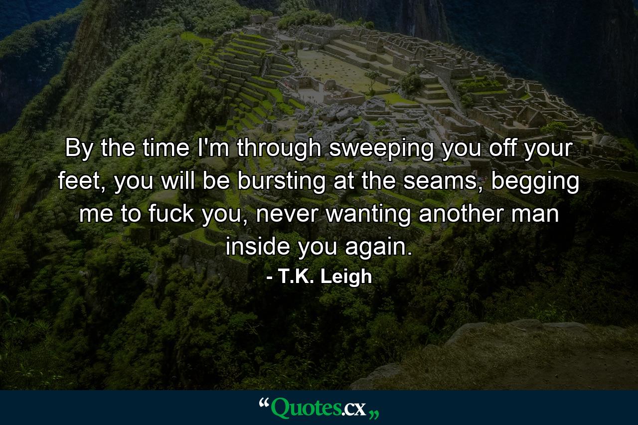 By the time I'm through sweeping you off your feet, you will be bursting at the seams, begging me to fuck you, never wanting another man inside you again. - Quote by T.K. Leigh