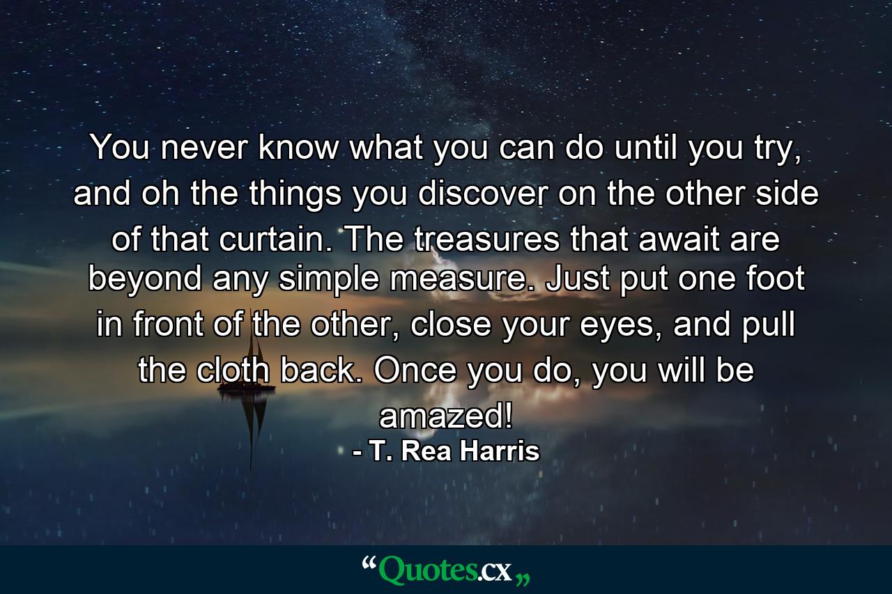 You never know what you can do until you try, and oh the things you discover on the other side of that curtain. The treasures that await are beyond any simple measure. Just put one foot in front of the other, close your eyes, and pull the cloth back. Once you do, you will be amazed! - Quote by T. Rea Harris