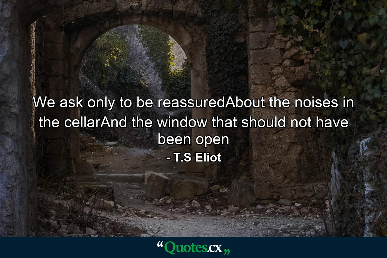 We ask only to be reassuredAbout the noises in the cellarAnd the window that should not have been open - Quote by T.S Eliot