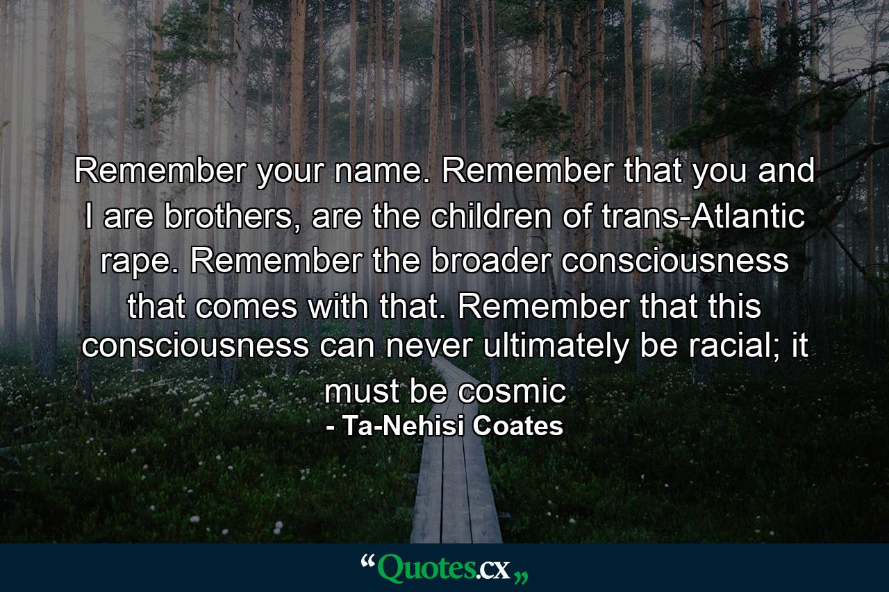 Remember your name. Remember that you and I are brothers, are the children of trans-Atlantic rape. Remember the broader consciousness that comes with that. Remember that this consciousness can never ultimately be racial; it must be cosmic - Quote by Ta-Nehisi Coates