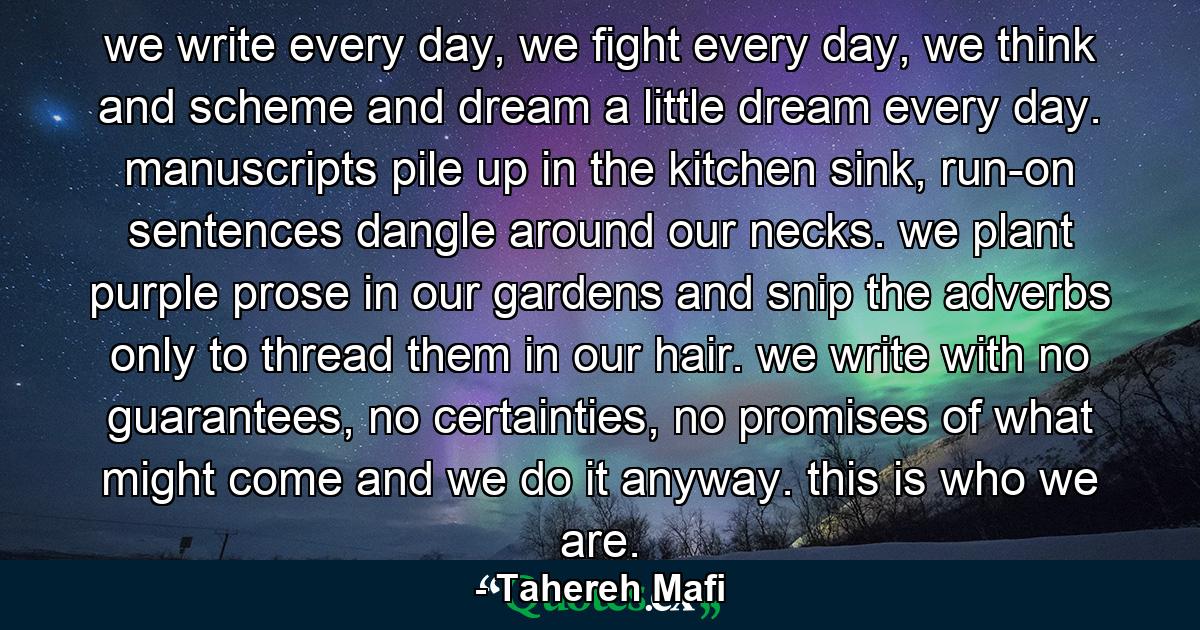 we write every day, we fight every day, we think and scheme and dream a little dream every day. manuscripts pile up in the kitchen sink, run-on sentences dangle around our necks. we plant purple prose in our gardens and snip the adverbs only to thread them in our hair. we write with no guarantees, no certainties, no promises of what might come and we do it anyway. this is who we are. - Quote by Tahereh Mafi