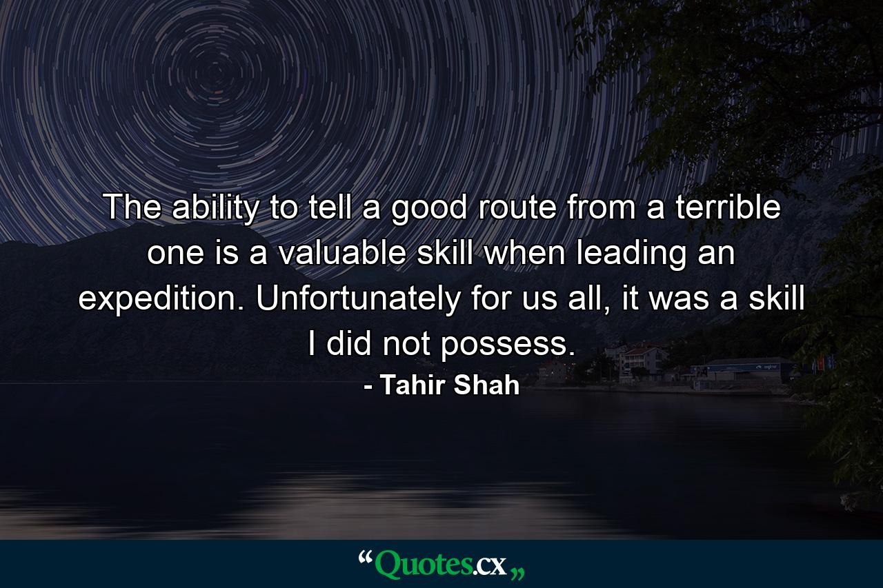 The ability to tell a good route from a terrible one is a valuable skill when leading an expedition. Unfortunately for us all, it was a skill I did not possess. - Quote by Tahir Shah