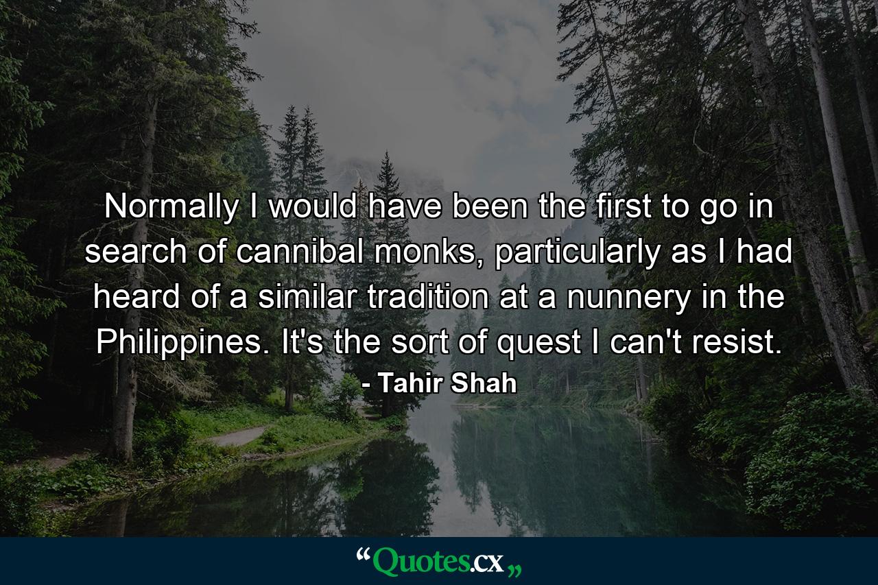 Normally I would have been the first to go in search of cannibal monks, particularly as I had heard of a similar tradition at a nunnery in the Philippines. It's the sort of quest I can't resist. - Quote by Tahir Shah