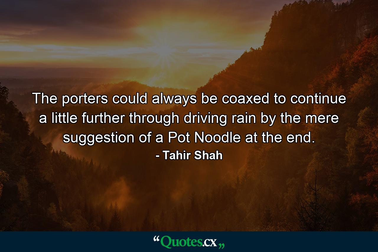 The porters could always be coaxed to continue a little further through driving rain by the mere suggestion of a Pot Noodle at the end. - Quote by Tahir Shah