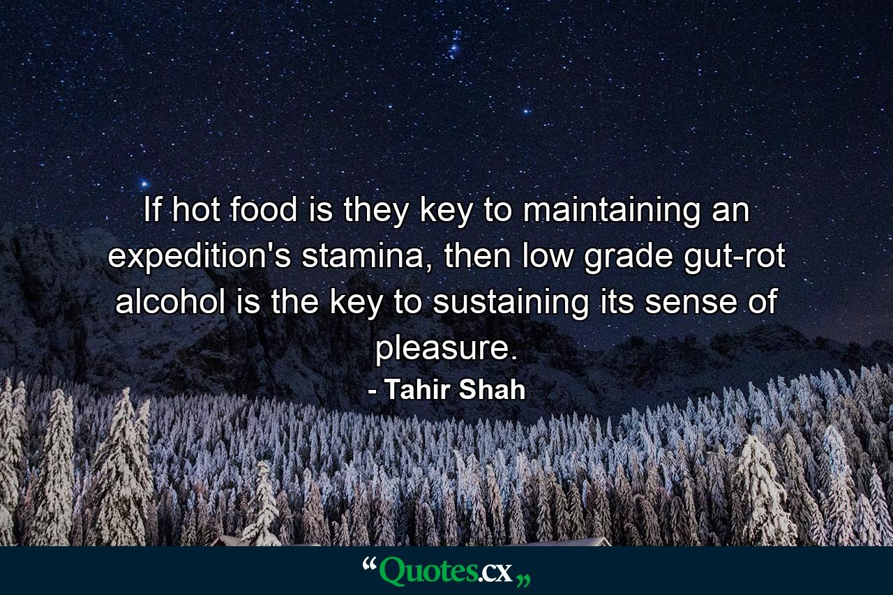 If hot food is they key to maintaining an expedition's stamina, then low grade gut-rot alcohol is the key to sustaining its sense of pleasure. - Quote by Tahir Shah