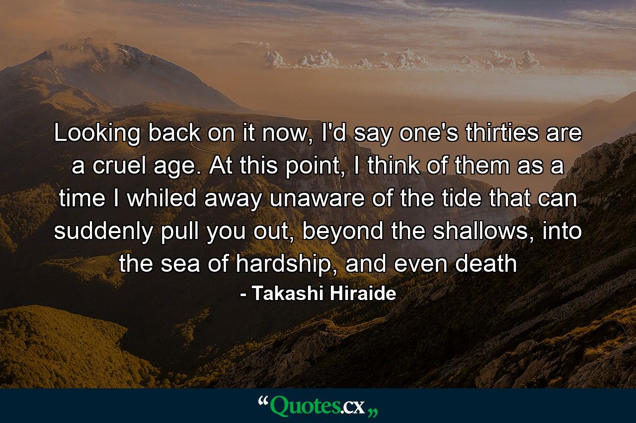 Looking back on it now, I'd say one's thirties are a cruel age. At this point, I think of them as a time I whiled away unaware of the tide that can suddenly pull you out, beyond the shallows, into the sea of hardship, and even death - Quote by Takashi Hiraide