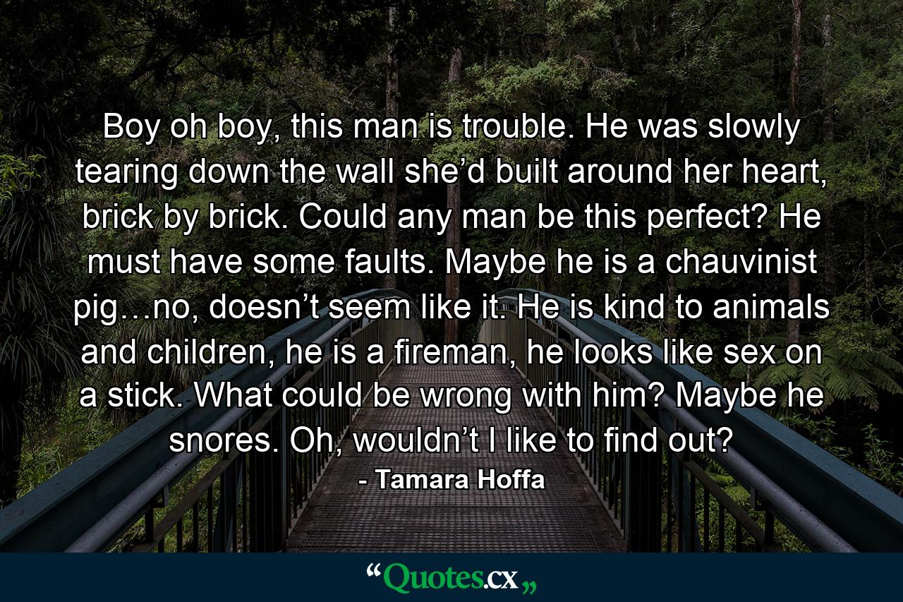 Boy oh boy, this man is trouble. He was slowly tearing down the wall she’d built around her heart, brick by brick. Could any man be this perfect? He must have some faults. Maybe he is a chauvinist pig…no, doesn’t seem like it. He is kind to animals and children, he is a fireman, he looks like sex on a stick. What could be wrong with him? Maybe he snores. Oh, wouldn’t I like to find out? - Quote by Tamara Hoffa