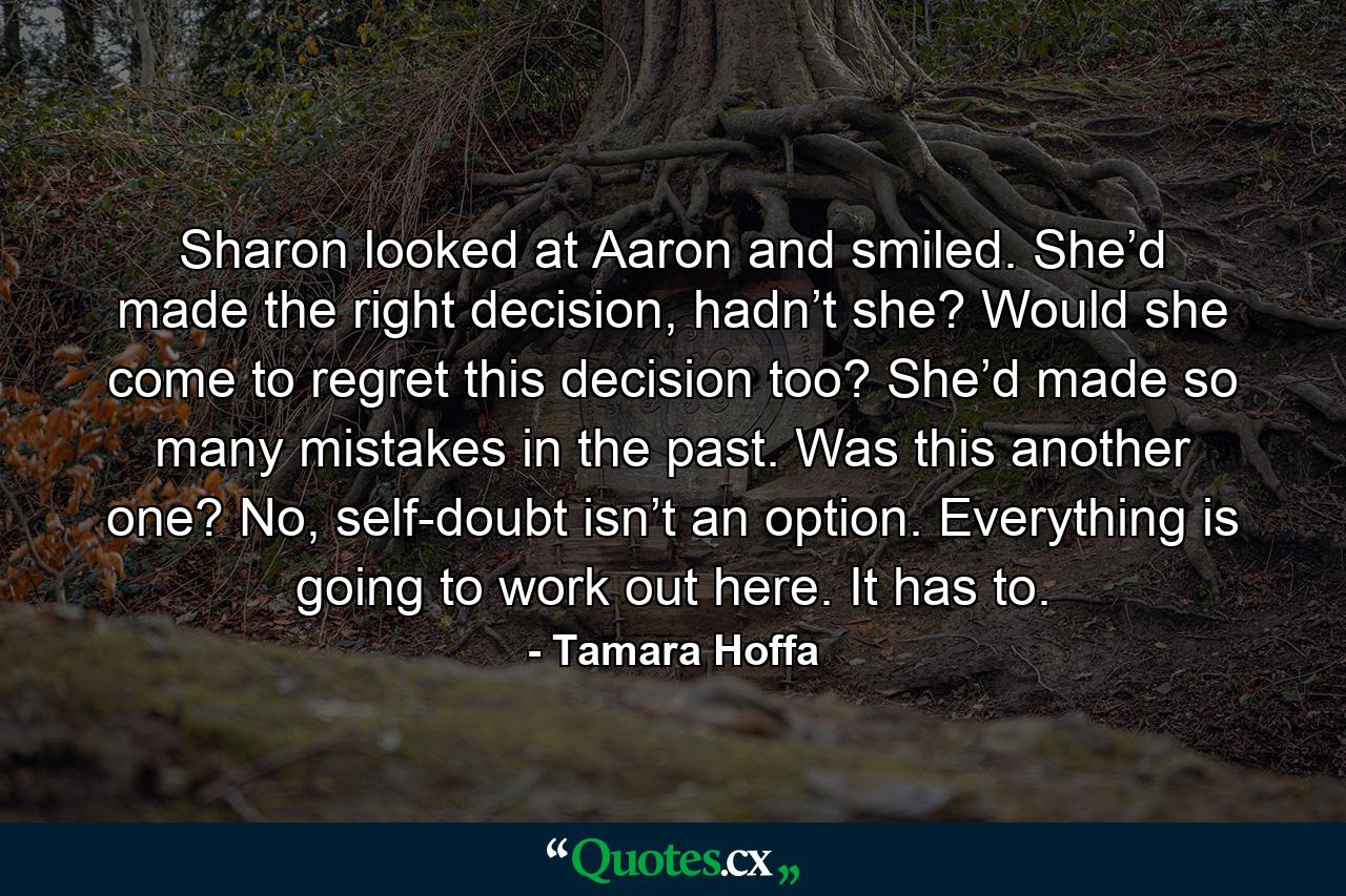 Sharon looked at Aaron and smiled. She’d made the right decision, hadn’t she? Would she come to regret this decision too? She’d made so many mistakes in the past. Was this another one? No, self-doubt isn’t an option. Everything is going to work out here. It has to. - Quote by Tamara Hoffa