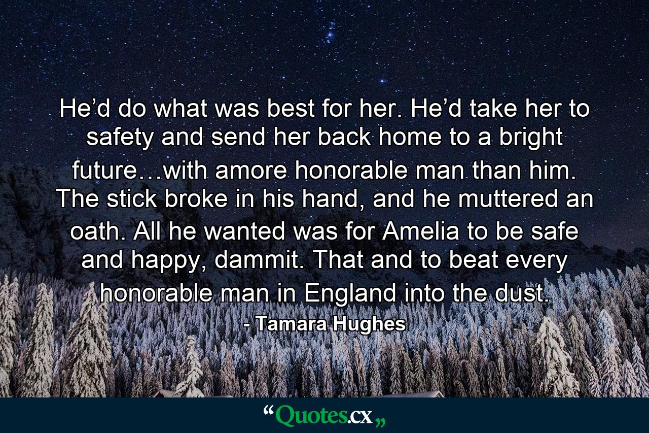 He’d do what was best for her. He’d take her to safety and send her back home to a bright future…with amore honorable man than him. The stick broke in his hand, and he muttered an oath. All he wanted was for Amelia to be safe and happy, dammit. That and to beat every honorable man in England into the dust. - Quote by Tamara Hughes