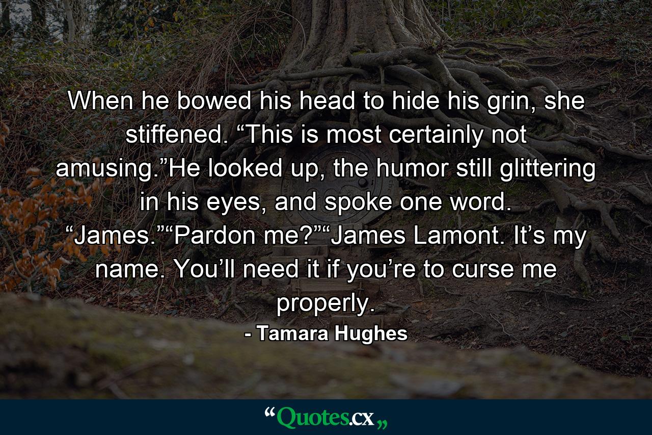 When he bowed his head to hide his grin, she stiffened. “This is most certainly not amusing.”He looked up, the humor still glittering in his eyes, and spoke one word. “James.”“Pardon me?”“James Lamont. It’s my name. You’ll need it if you’re to curse me properly. - Quote by Tamara Hughes