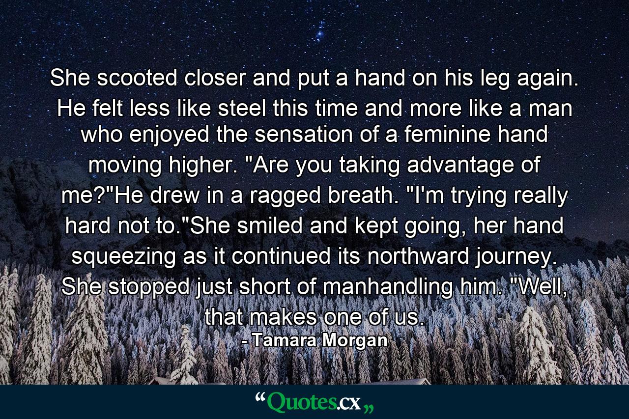 She scooted closer and put a hand on his leg again. He felt less like steel this time and more like a man who enjoyed the sensation of a feminine hand moving higher. 