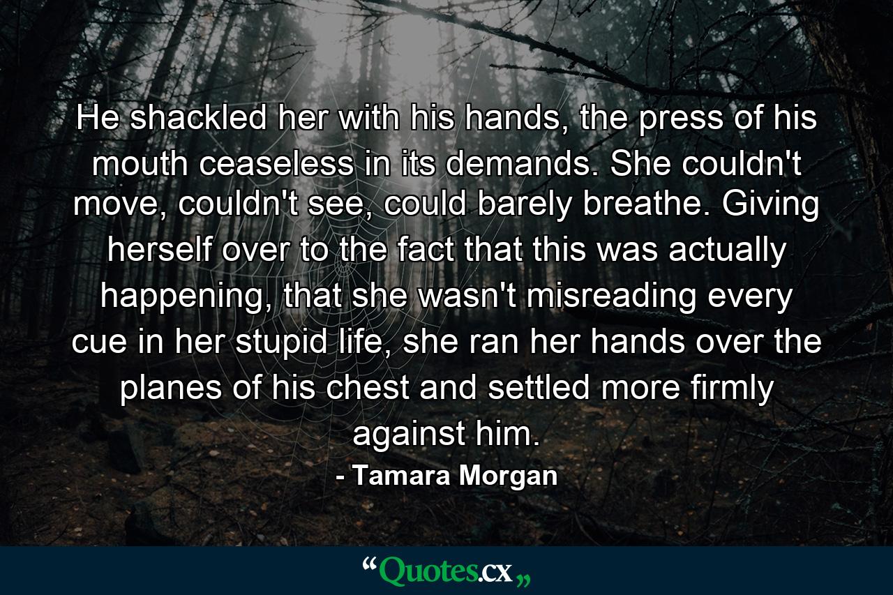 He shackled her with his hands, the press of his mouth ceaseless in its demands. She couldn't move, couldn't see, could barely breathe. Giving herself over to the fact that this was actually happening, that she wasn't misreading every cue in her stupid life, she ran her hands over the planes of his chest and settled more firmly against him. - Quote by Tamara Morgan