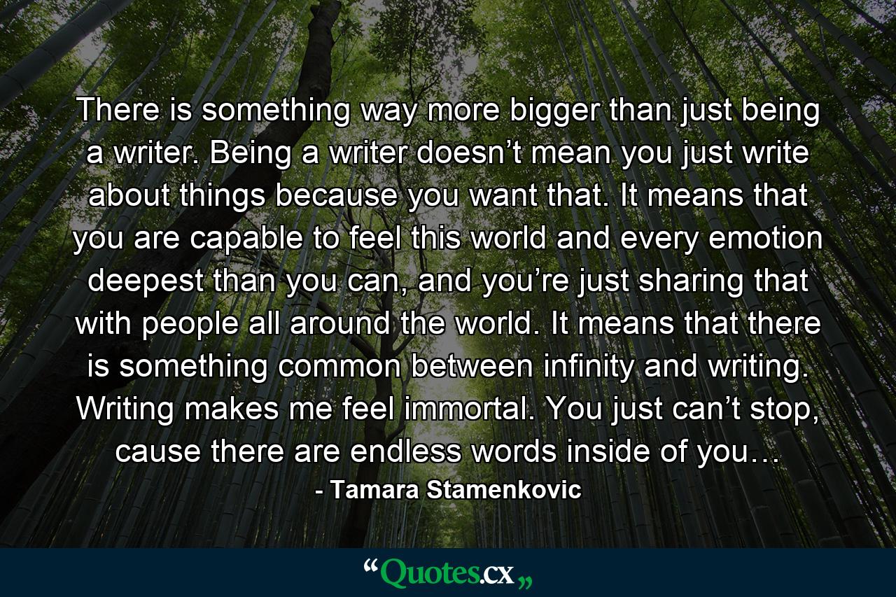 There is something way more bigger than just being a writer. Being a writer doesn’t mean you just write about things because you want that. It means that you are capable to feel this world and every emotion deepest than you can, and you’re just sharing that with people all around the world. It means that there is something common between infinity and writing. Writing makes me feel immortal. You just can’t stop, cause there are endless words inside of you… - Quote by Tamara Stamenkovic