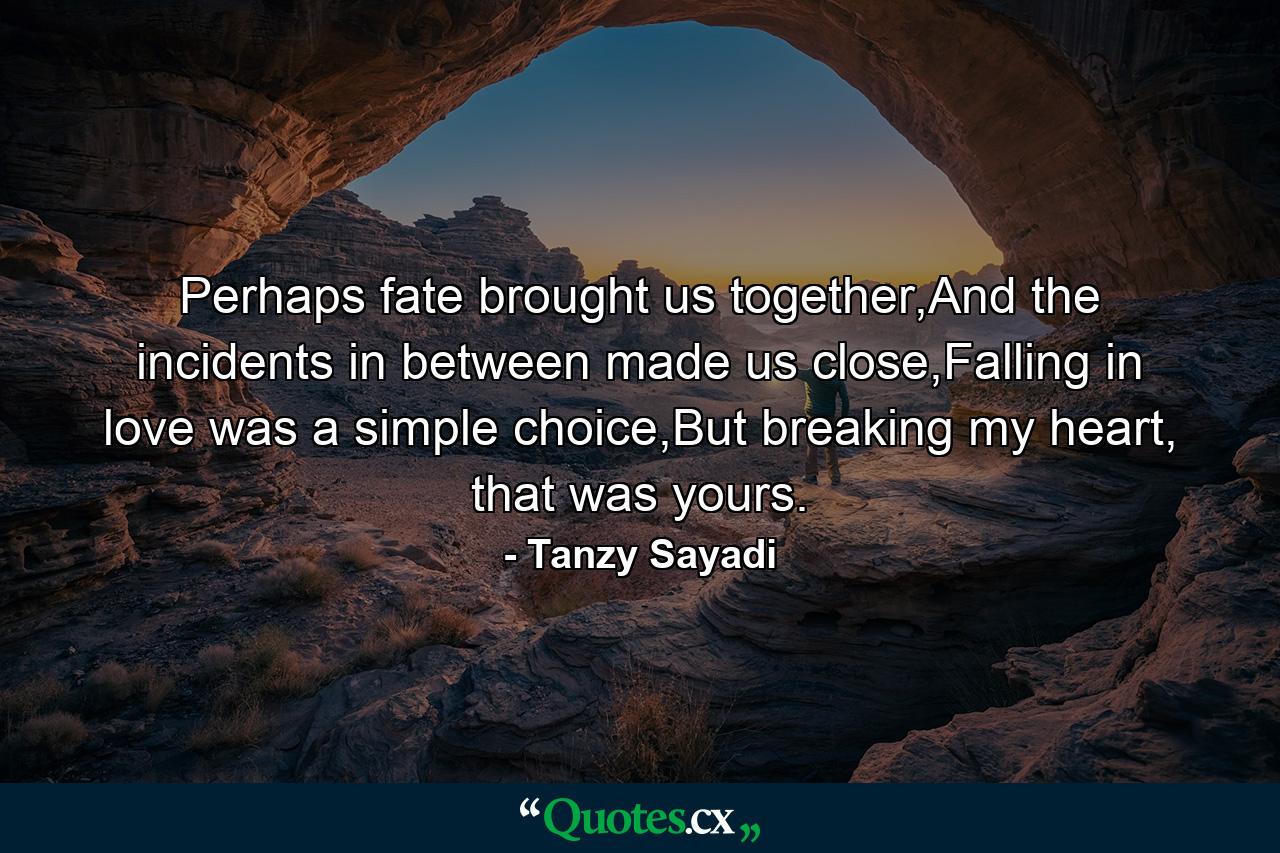 Perhaps fate brought us together,And the incidents in between made us close,Falling in love was a simple choice,But breaking my heart, that was yours. - Quote by Tanzy Sayadi