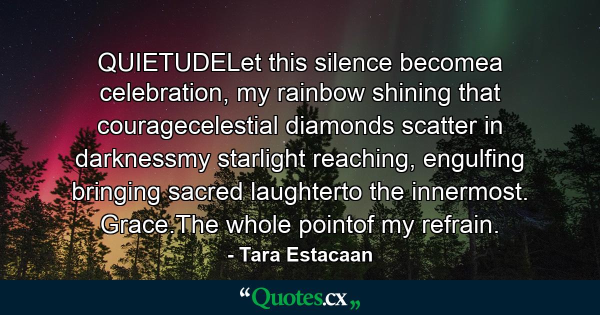 QUIETUDELet this silence becomea celebration, my rainbow shining that couragecelestial diamonds scatter in darknessmy starlight reaching, engulfing bringing sacred laughterto the innermost. Grace.The whole pointof my refrain. - Quote by Tara Estacaan