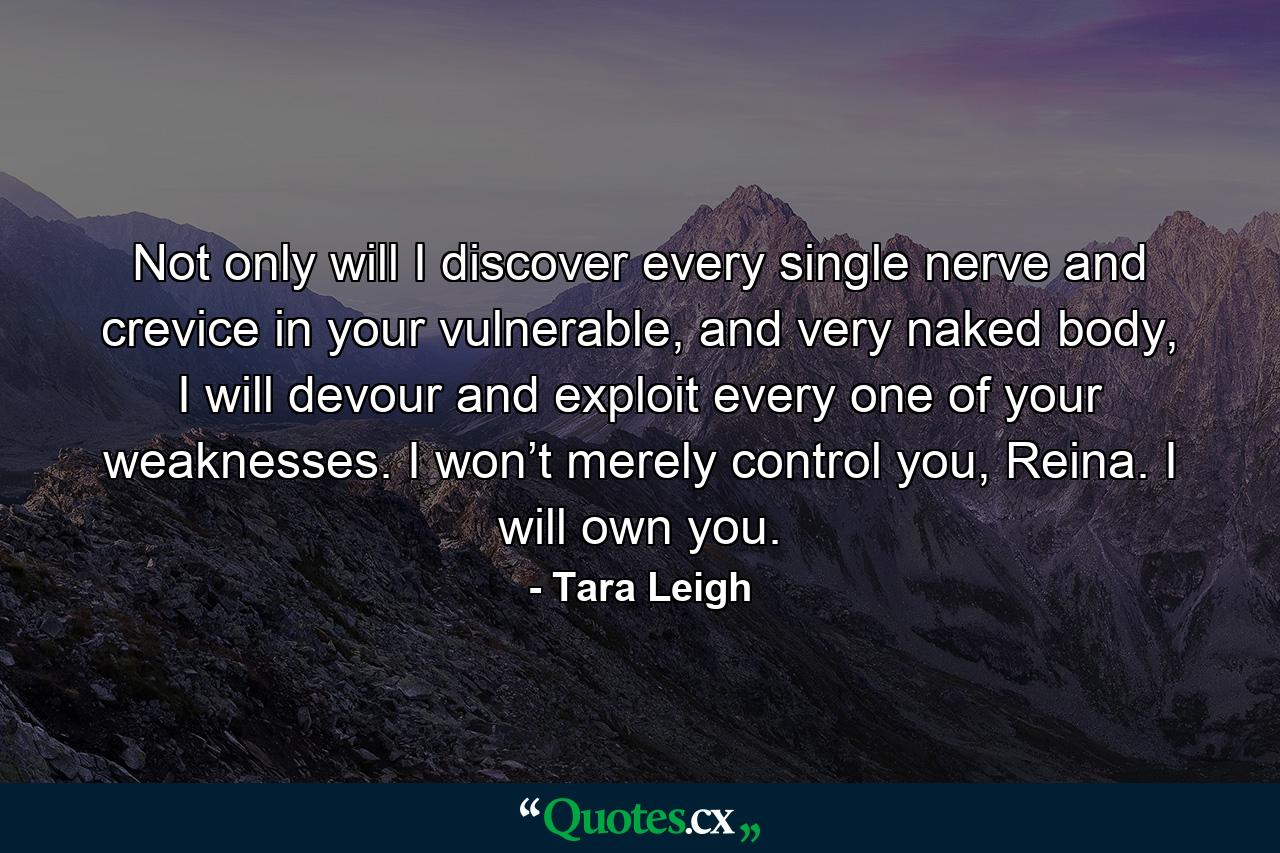 Not only will I discover every single nerve and crevice in your vulnerable, and very naked body, I will devour and exploit every one of your weaknesses. I won’t merely control you, Reina. I will own you. - Quote by Tara Leigh