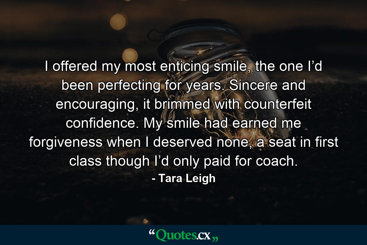 I offered my most enticing smile, the one I’d been perfecting for years. Sincere and encouraging, it brimmed with counterfeit confidence. My smile had earned me forgiveness when I deserved none, a seat in first class though I’d only paid for coach. - Quote by Tara Leigh