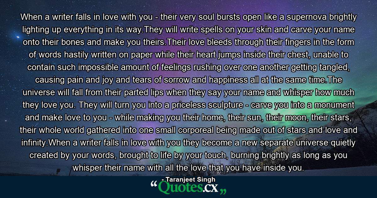 When a writer falls in love with you - their very soul bursts open like a supernova brightly lighting up everything in its way.They will write spells on your skin and carve your name onto their bones and make you theirs.Their love bleeds through their fingers in the form of words hastily written on paper while their heart jumps inside their chest, unable to contain such impossible amount of feelings rushing over one another getting tangled, causing pain and joy and tears of sorrow and happiness all at the same time.The universe will fall from their parted lips when they say your name and whisper how much they love you. They will turn you into a priceless sculpture - carve you into a monument and make love to you - while making you their home, their sun, their moon, their stars, their whole world gathered into one small corporeal being made out of stars and love and infinity.When a writer falls in love with you they become a new separate universe quietly created by your words, brought to life by your touch, burning brightly as long as you whisper their name with all the love that you have inside you. - Quote by Taranjeet Singh