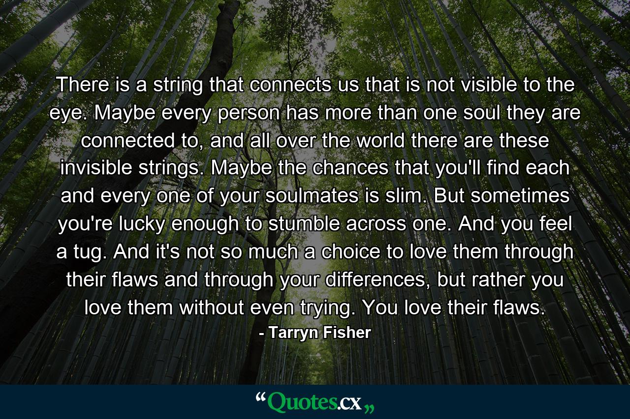 There is a string that connects us that is not visible to the eye. Maybe every person has more than one soul they are connected to, and all over the world there are these invisible strings. Maybe the chances that you'll find each and every one of your soulmates is slim. But sometimes you're lucky enough to stumble across one. And you feel a tug. And it's not so much a choice to love them through their flaws and through your differences, but rather you love them without even trying. You love their flaws. - Quote by Tarryn Fisher