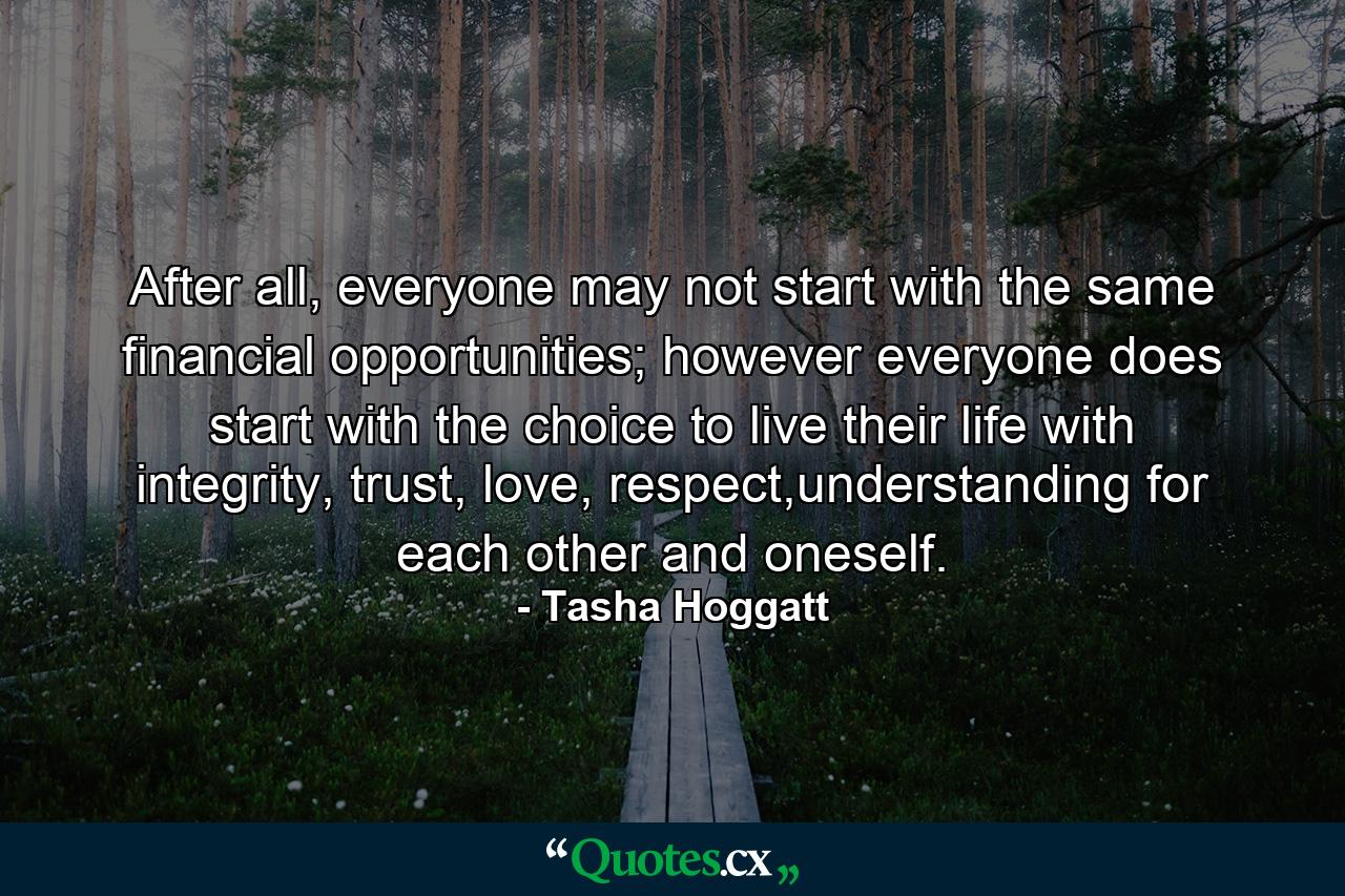 After all, everyone may not start with the same financial opportunities; however everyone does start with the choice to live their life with integrity, trust, love, respect,understanding for each other and oneself. - Quote by Tasha Hoggatt