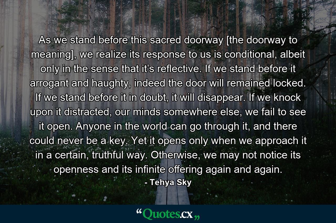 As we stand before this sacred doorway [the doorway to meaning], we realize its response to us is conditional, albeit only in the sense that it’s reflective. If we stand before it arrogant and haughty, indeed the door will remained locked. If we stand before it in doubt, it will disappear. If we knock upon it distracted, our minds somewhere else, we fail to see it open. Anyone in the world can go through it, and there could never be a key. Yet it opens only when we approach it in a certain, truthful way. Otherwise, we may not notice its openness and its infinite offering again and again. - Quote by Tehya Sky