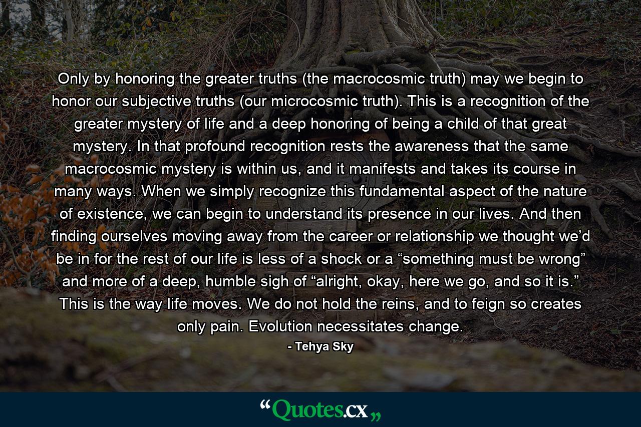 Only by honoring the greater truths (the macrocosmic truth) may we begin to honor our subjective truths (our microcosmic truth). This is a recognition of the greater mystery of life and a deep honoring of being a child of that great mystery. In that profound recognition rests the awareness that the same macrocosmic mystery is within us, and it manifests and takes its course in many ways. When we simply recognize this fundamental aspect of the nature of existence, we can begin to understand its presence in our lives. And then finding ourselves moving away from the career or relationship we thought we’d be in for the rest of our life is less of a shock or a “something must be wrong” and more of a deep, humble sigh of “alright, okay, here we go, and so it is.” This is the way life moves. We do not hold the reins, and to feign so creates only pain. Evolution necessitates change. - Quote by Tehya Sky