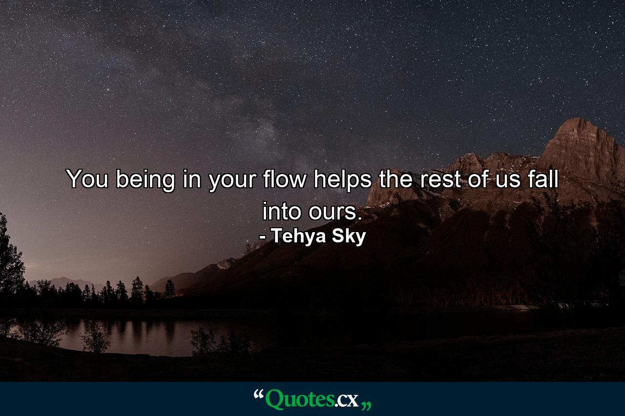 You being in your flow helps the rest of us fall into ours. - Quote by Tehya Sky