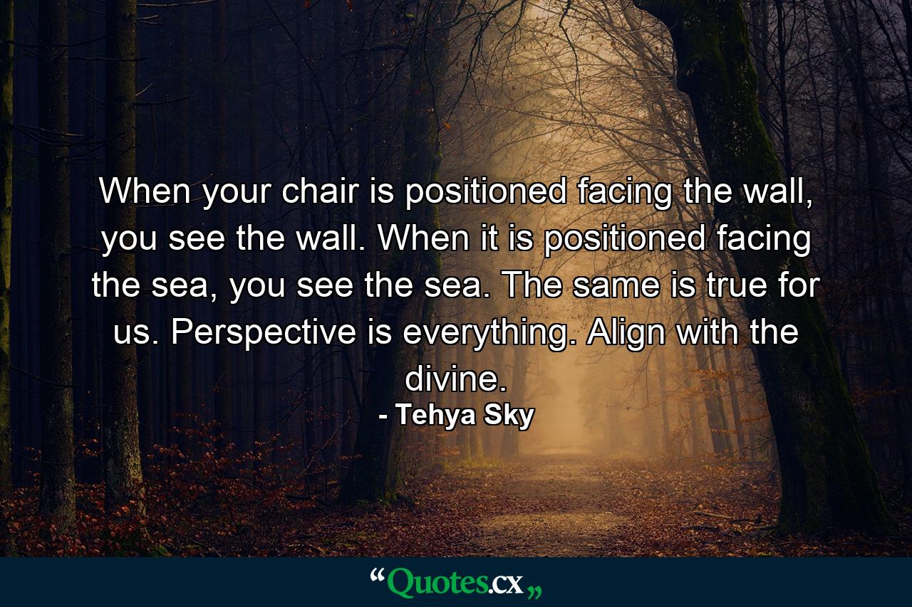 When your chair is positioned facing the wall, you see the wall. When it is positioned facing the sea, you see the sea. The same is true for us. Perspective is everything. Align with the divine. - Quote by Tehya Sky