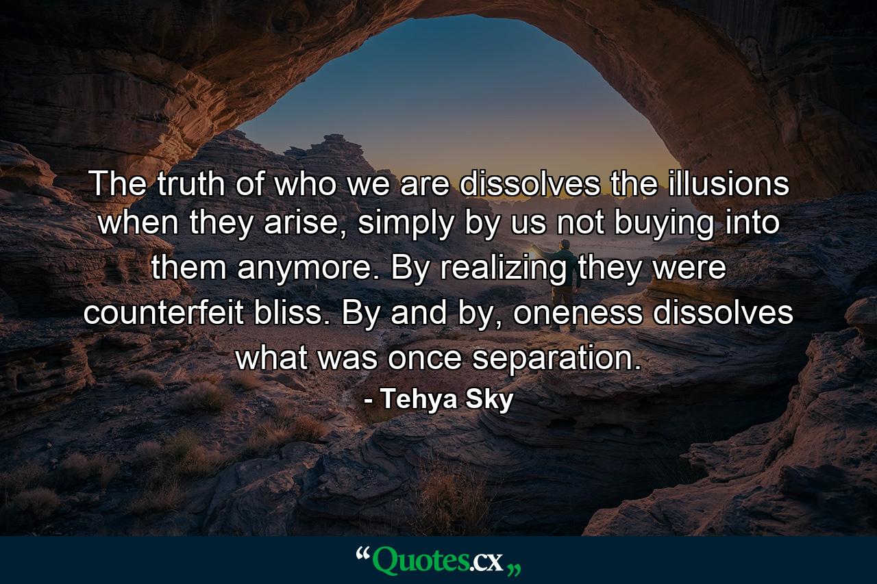 The truth of who we are dissolves the illusions when they arise, simply by us not buying into them anymore. By realizing they were counterfeit bliss. By and by, oneness dissolves what was once separation. - Quote by Tehya Sky