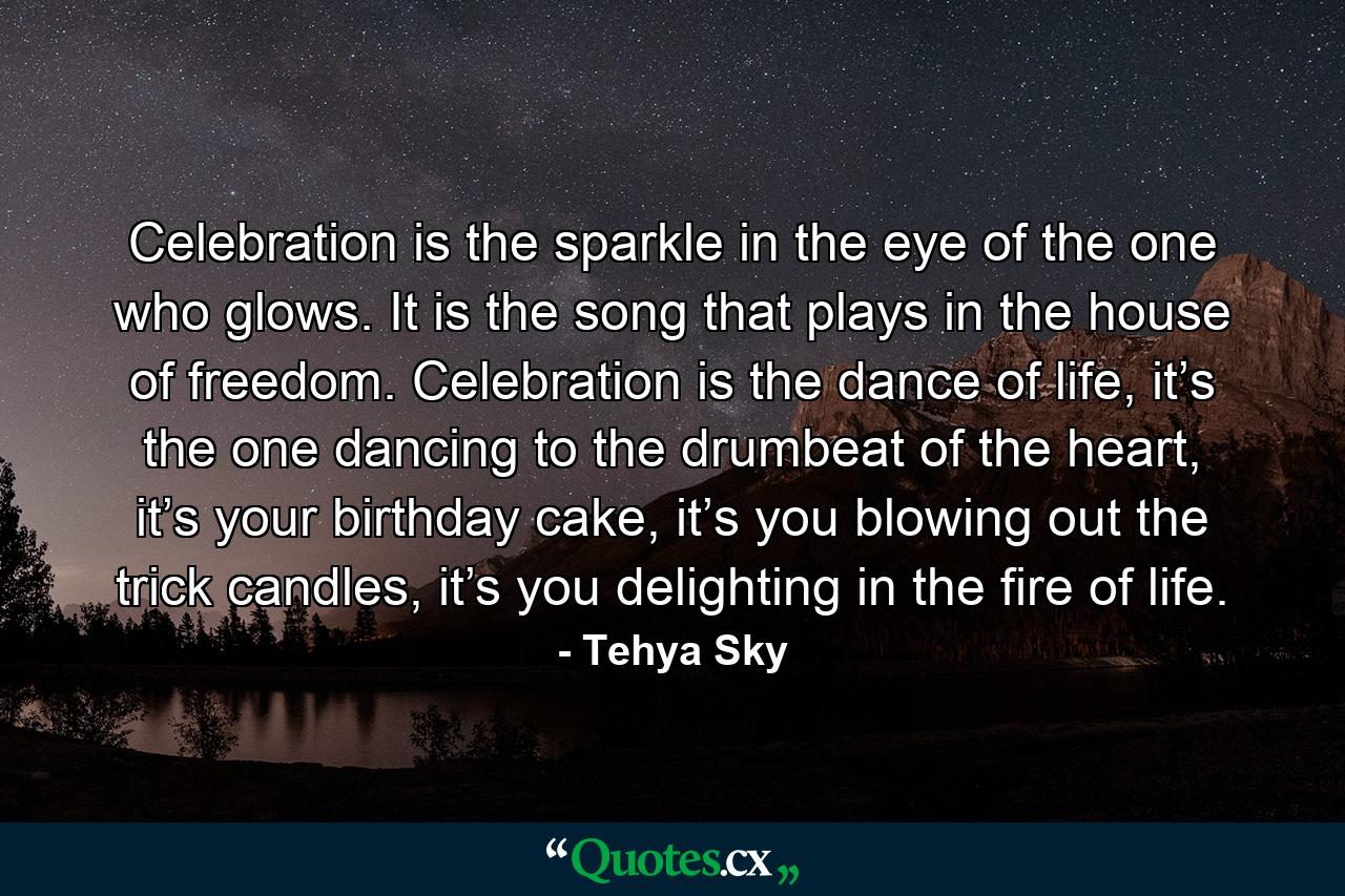 Celebration is the sparkle in the eye of the one who glows. It is the song that plays in the house of freedom. Celebration is the dance of life, it’s the one dancing to the drumbeat of the heart, it’s your birthday cake, it’s you blowing out the trick candles, it’s you delighting in the fire of life. - Quote by Tehya Sky