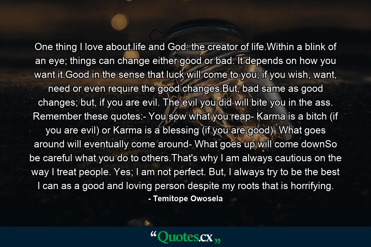 One thing I love about life and God: the creator of life.Within a blink of an eye; things can change either good or bad. It depends on how you want it.Good in the sense that luck will come to you; if you wish, want, need or even require the good changes.But, bad same as good changes; but, if you are evil. The evil you did will bite you in the ass. Remember these quotes:- You sow what you reap- Karma is a bitch (if you are evil) or Karma is a blessing (if you are good)- What goes around will eventually come around- What goes up will come downSo be careful what you do to others.That's why I am always cautious on the way I treat people. Yes; I am not perfect. But, I always try to be the best I can as a good and loving person despite my roots that is horrifying. - Quote by Temitope Owosela