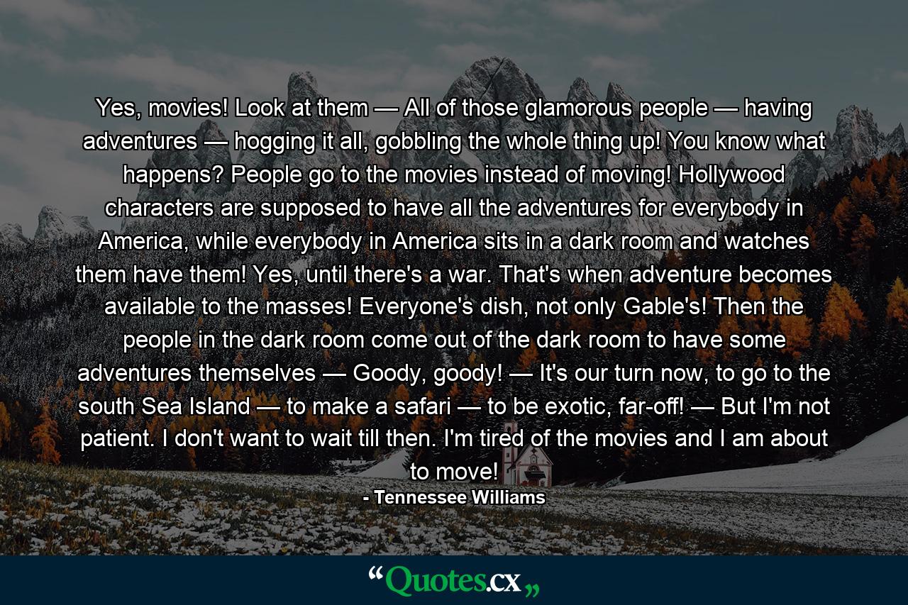 Yes, movies! Look at them — All of those glamorous people — having adventures — hogging it all, gobbling the whole thing up! You know what happens? People go to the movies instead of moving! Hollywood characters are supposed to have all the adventures for everybody in America, while everybody in America sits in a dark room and watches them have them! Yes, until there's a war. That's when adventure becomes available to the masses! Everyone's dish, not only Gable's! Then the people in the dark room come out of the dark room to have some adventures themselves — Goody, goody! — It's our turn now, to go to the south Sea Island — to make a safari — to be exotic, far-off! — But I'm not patient. I don't want to wait till then. I'm tired of the movies and I am about to move! - Quote by Tennessee Williams