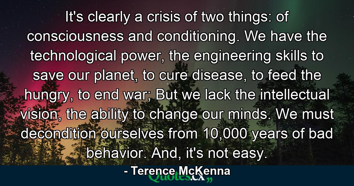 It's clearly a crisis of two things: of consciousness and conditioning. We have the technological power, the engineering skills to save our planet, to cure disease, to feed the hungry, to end war; But we lack the intellectual vision, the ability to change our minds. We must decondition ourselves from 10,000 years of bad behavior. And, it's not easy. - Quote by Terence McKenna