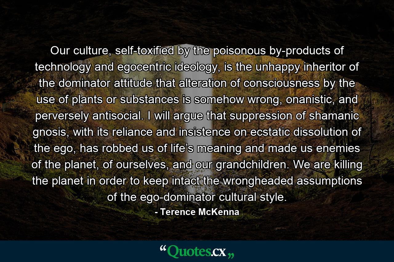 Our culture, self-toxified by the poisonous by-products of technology and egocentric ideology, is the unhappy inheritor of the dominator attitude that alteration of consciousness by the use of plants or substances is somehow wrong, onanistic, and perversely antisocial. I will argue that suppression of shamanic gnosis, with its reliance and insistence on ecstatic dissolution of the ego, has robbed us of life’s meaning and made us enemies of the planet, of ourselves, and our grandchildren. We are killing the planet in order to keep intact the wrongheaded assumptions of the ego-dominator cultural style. - Quote by Terence McKenna