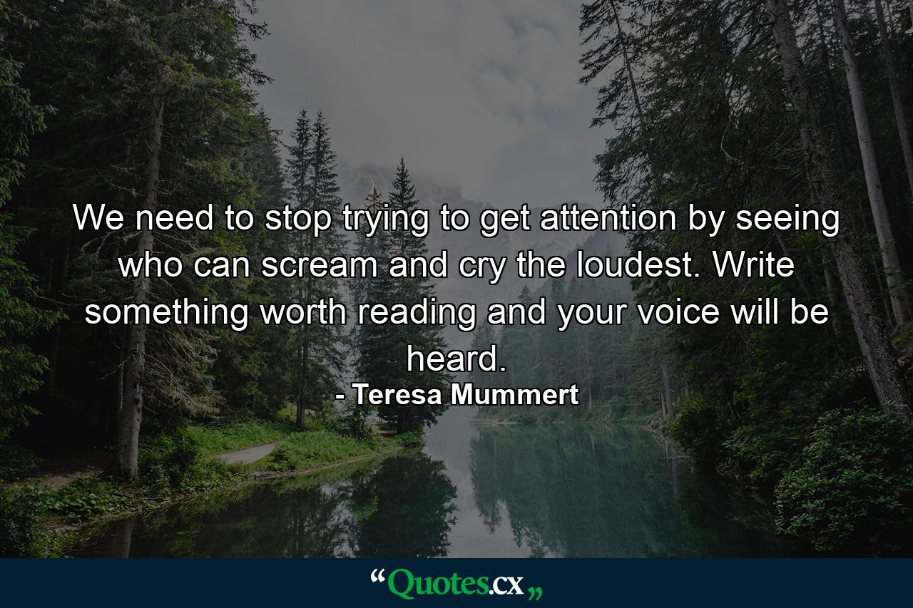 We need to stop trying to get attention by seeing who can scream and cry the loudest. Write something worth reading and your voice will be heard. - Quote by Teresa Mummert