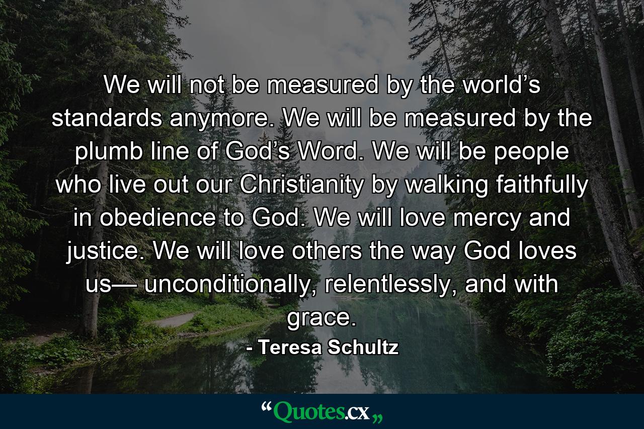 We will not be measured by the world’s standards anymore. We will be measured by the plumb line of God’s Word. We will be people who live out our Christianity by walking faithfully in obedience to God. We will love mercy and justice. We will love others the way God loves us— unconditionally, relentlessly, and with grace. - Quote by Teresa Schultz