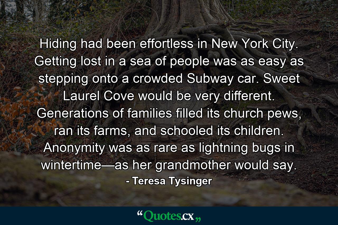 Hiding had been effortless in New York City. Getting lost in a sea of people was as easy as stepping onto a crowded Subway car. Sweet Laurel Cove would be very different. Generations of families filled its church pews, ran its farms, and schooled its children. Anonymity was as rare as lightning bugs in wintertime—as her grandmother would say. - Quote by Teresa Tysinger