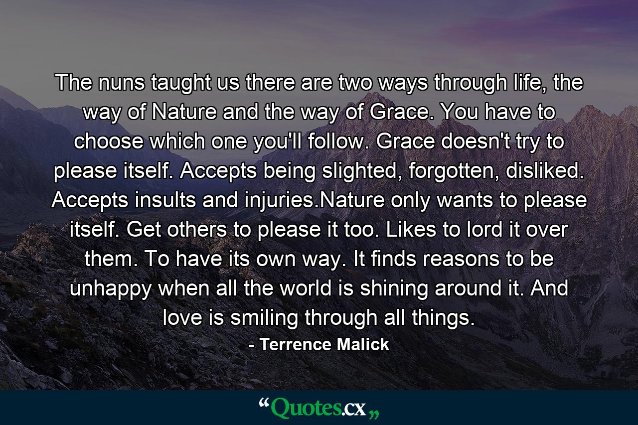 The nuns taught us there are two ways through life, the way of Nature and the way of Grace. You have to choose which one you'll follow. Grace doesn't try to please itself. Accepts being slighted, forgotten, disliked. Accepts insults and injuries.Nature only wants to please itself. Get others to please it too. Likes to lord it over them. To have its own way. It finds reasons to be unhappy when all the world is shining around it. And love is smiling through all things. - Quote by Terrence Malick