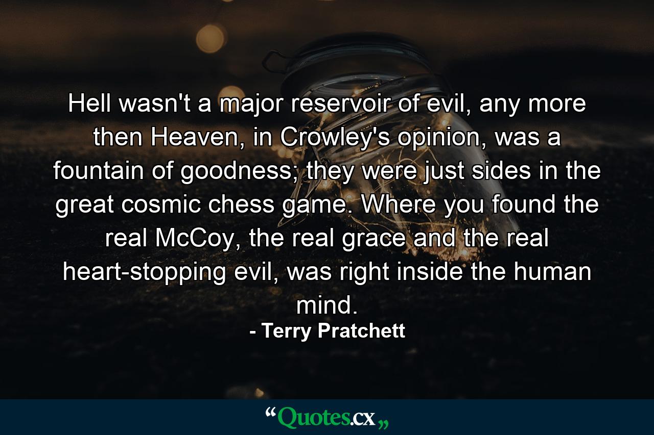 Hell wasn't a major reservoir of evil, any more then Heaven, in Crowley's opinion, was a fountain of goodness; they were just sides in the great cosmic chess game. Where you found the real McCoy, the real grace and the real heart-stopping evil, was right inside the human mind. - Quote by Terry Pratchett