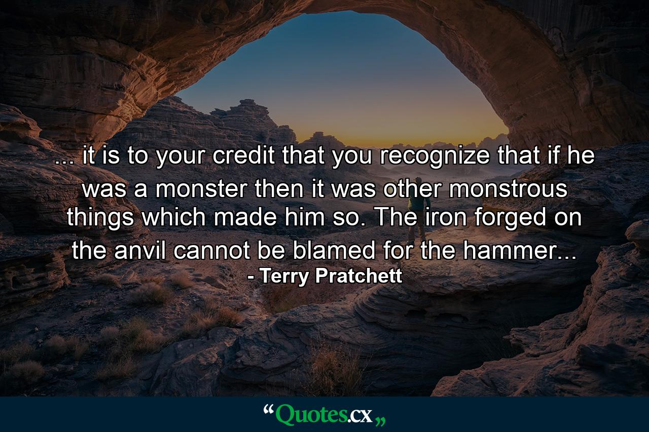 ... it is to your credit that you recognize that if he was a monster then it was other monstrous things which made him so. The iron forged on the anvil cannot be blamed for the hammer... - Quote by Terry Pratchett