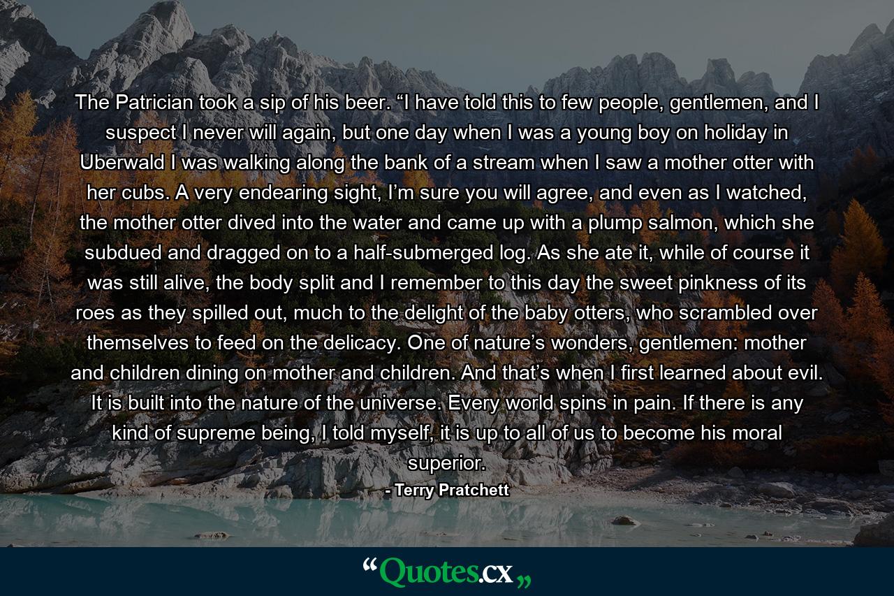 The Patrician took a sip of his beer. “I have told this to few people, gentlemen, and I suspect I never will again, but one day when I was a young boy on holiday in Uberwald I was walking along the bank of a stream when I saw a mother otter with her cubs. A very endearing sight, I’m sure you will agree, and even as I watched, the mother otter dived into the water and came up with a plump salmon, which she subdued and dragged on to a half-submerged log. As she ate it, while of course it was still alive, the body split and I remember to this day the sweet pinkness of its roes as they spilled out, much to the delight of the baby otters, who scrambled over themselves to feed on the delicacy. One of nature’s wonders, gentlemen: mother and children dining on mother and children. And that’s when I first learned about evil. It is built into the nature of the universe. Every world spins in pain. If there is any kind of supreme being, I told myself, it is up to all of us to become his moral superior. - Quote by Terry Pratchett