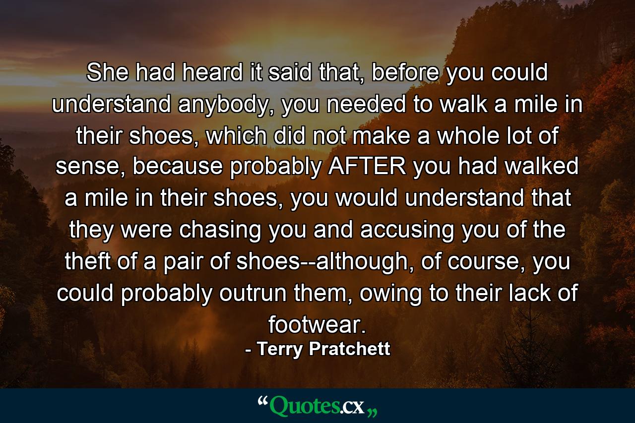 She had heard it said that, before you could understand anybody, you needed to walk a mile in their shoes, which did not make a whole lot of sense, because probably AFTER you had walked a mile in their shoes, you would understand that they were chasing you and accusing you of the theft of a pair of shoes--although, of course, you could probably outrun them, owing to their lack of footwear. - Quote by Terry Pratchett