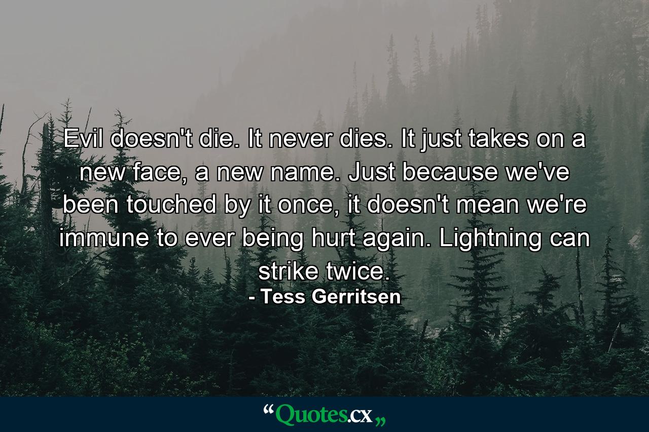 Evil doesn't die. It never dies. It just takes on a new face, a new name. Just because we've been touched by it once, it doesn't mean we're immune to ever being hurt again. Lightning can strike twice. - Quote by Tess Gerritsen