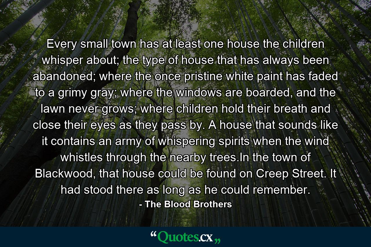 Every small town has at least one house the children whisper about; the type of house that has always been abandoned; where the once pristine white paint has faded to a grimy gray; where the windows are boarded, and the lawn never grows; where children hold their breath and close their eyes as they pass by. A house that sounds like it contains an army of whispering spirits when the wind whistles through the nearby trees.In the town of Blackwood, that house could be found on Creep Street. It had stood there as long as he could remember. - Quote by The Blood Brothers