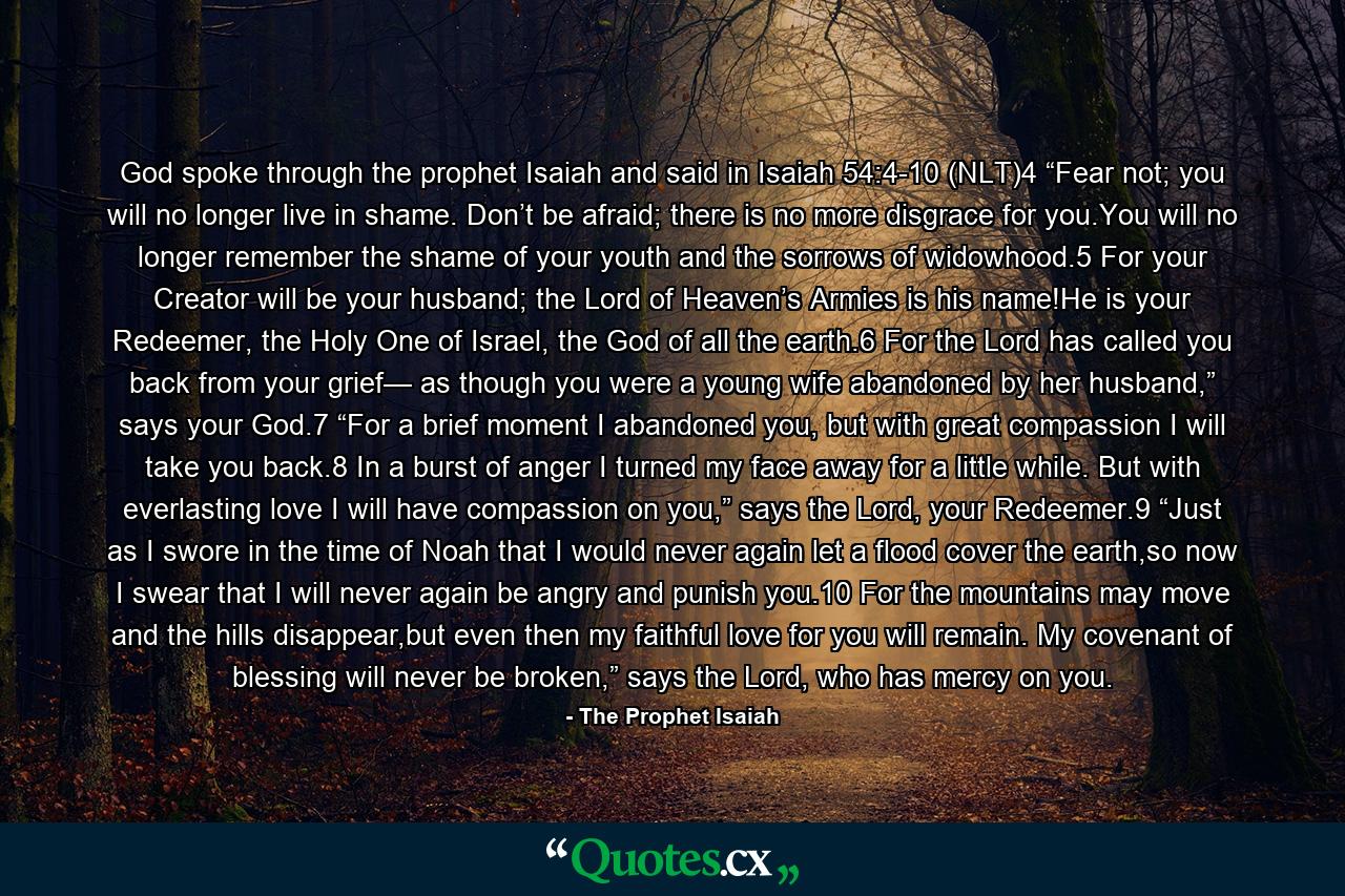 God spoke through the prophet Isaiah and said in Isaiah 54:4-10 (NLT)4 “Fear not; you will no longer live in shame. Don’t be afraid; there is no more disgrace for you.You will no longer remember the shame of your youth and the sorrows of widowhood.5 For your Creator will be your husband; the Lord of Heaven’s Armies is his name!He is your Redeemer, the Holy One of Israel, the God of all the earth.6 For the Lord has called you back from your grief— as though you were a young wife abandoned by her husband,” says your God.7 “For a brief moment I abandoned you, but with great compassion I will take you back.8 In a burst of anger I turned my face away for a little while. But with everlasting love I will have compassion on you,” says the Lord, your Redeemer.9 “Just as I swore in the time of Noah that I would never again let a flood cover the earth,so now I swear that I will never again be angry and punish you.10 For the mountains may move and the hills disappear,but even then my faithful love for you will remain. My covenant of blessing will never be broken,” says the Lord, who has mercy on you. - Quote by The Prophet Isaiah