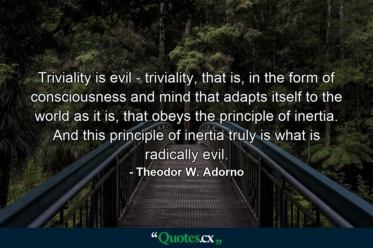 Triviality is evil - triviality, that is, in the form of consciousness and mind that adapts itself to the world as it is, that obeys the principle of inertia. And this principle of inertia truly is what is radically evil. - Quote by Theodor W. Adorno