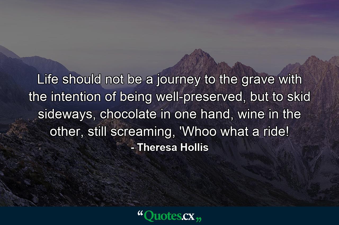 Life should not be a journey to the grave with the intention of being well-preserved, but to skid sideways, chocolate in one hand, wine in the other, still screaming, 'Whoo what a ride! - Quote by Theresa Hollis