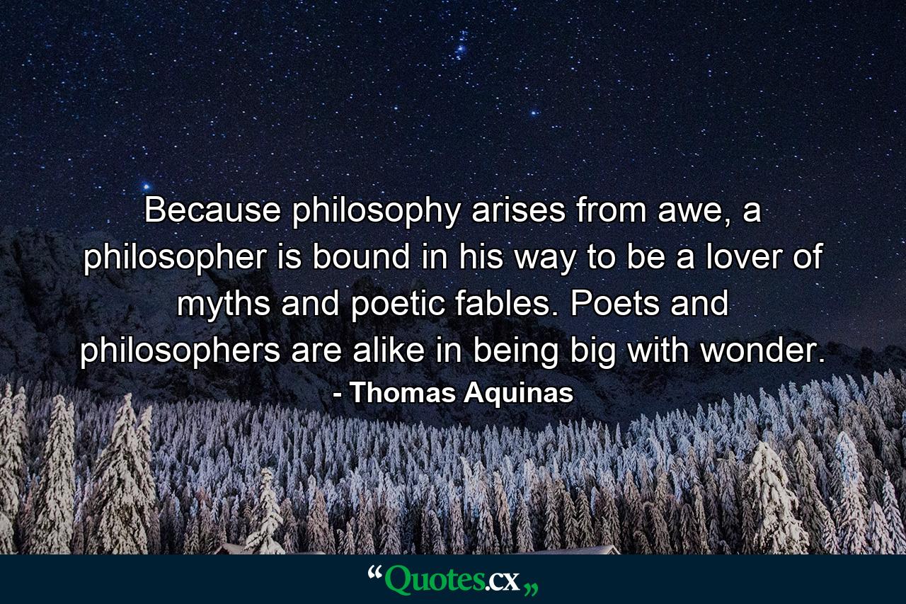 Because philosophy arises from awe, a philosopher is bound in his way to be a lover of myths and poetic fables. Poets and philosophers are alike in being big with wonder. - Quote by Thomas Aquinas