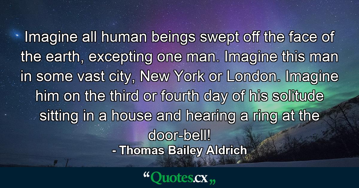 Imagine all human beings swept off the face of the earth, excepting one man. Imagine this man in some vast city, New York or London. Imagine him on the third or fourth day of his solitude sitting in a house and hearing a ring at the door-bell! - Quote by Thomas Bailey Aldrich