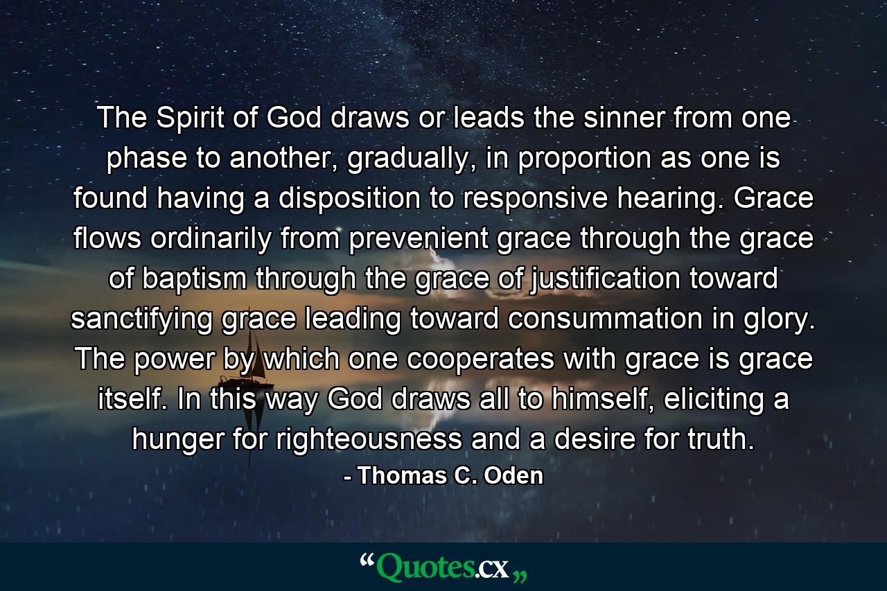 The Spirit of God draws or leads the sinner from one phase to another, gradually, in proportion as one is found having a disposition to responsive hearing. Grace flows ordinarily from prevenient grace through the grace of baptism through the grace of justification toward sanctifying grace leading toward consummation in glory. The power by which one cooperates with grace is grace itself. In this way God draws all to himself, eliciting a hunger for righteousness and a desire for truth. - Quote by Thomas C. Oden